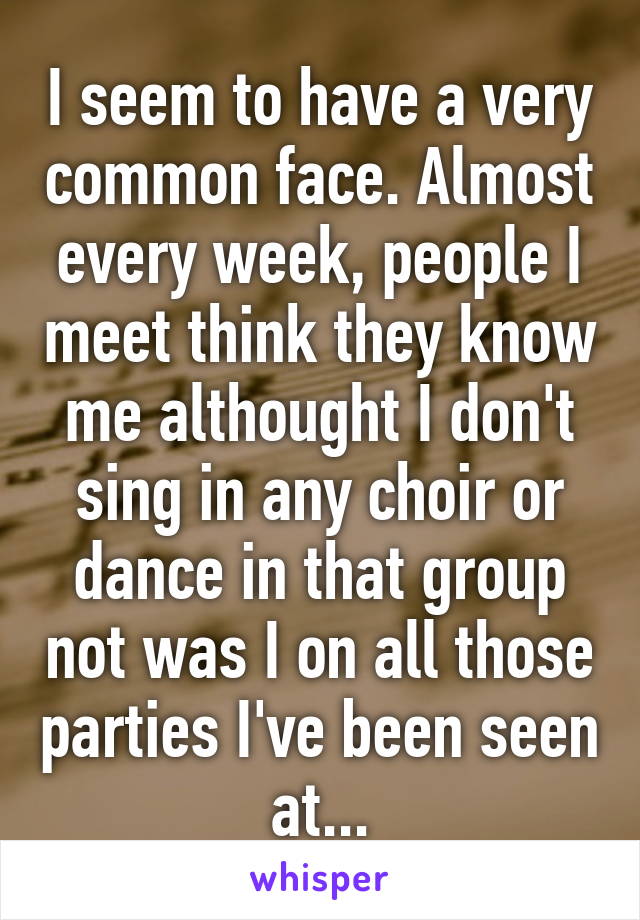 I seem to have a very common face. Almost every week, people I meet think they know me althought I don't sing in any choir or dance in that group not was I on all those parties I've been seen at...