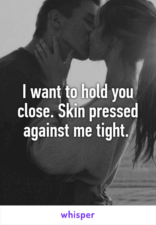 I want to hold you close. Skin pressed against me tight. 