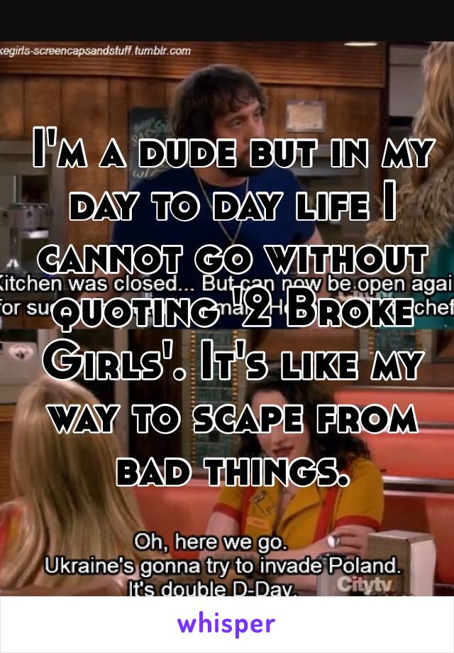 I'm a dude but in my day to day life I cannot go without quoting '2 Broke Girls'. It's like my way to scape from bad things.