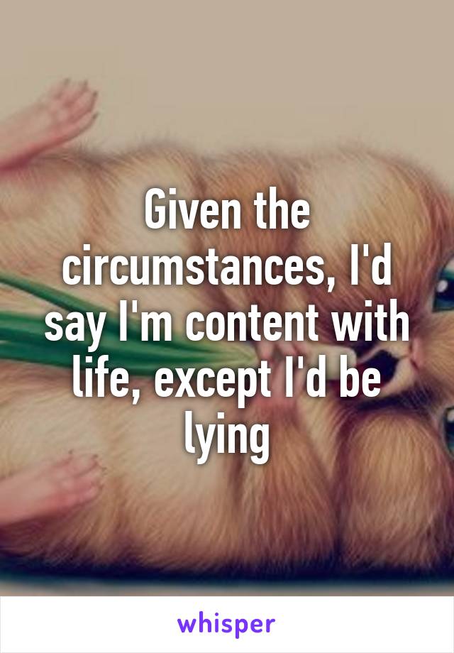 Given the circumstances, I'd say I'm content with life, except I'd be lying