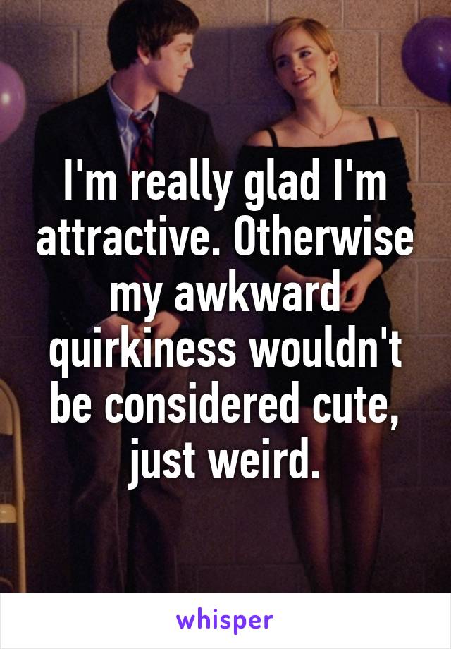 I'm really glad I'm attractive. Otherwise my awkward quirkiness wouldn't be considered cute, just weird.