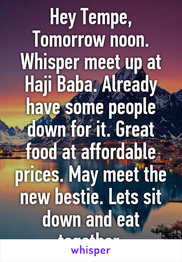 Hey Tempe, Tomorrow noon. Whisper meet up at Haji Baba. Already have some people down for it. Great food at affordable prices. May meet the new bestie. Lets sit down and eat together.