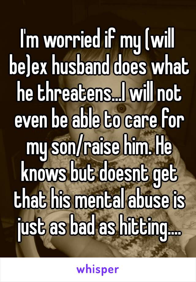 I'm worried if my (will be)ex husband does what he threatens...I will not even be able to care for my son/raise him. He knows but doesnt get that his mental abuse is just as bad as hitting....