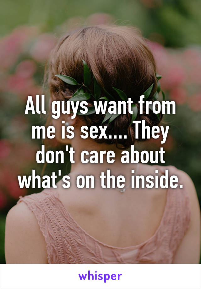 All guys want from me is sex.... They don't care about what's on the inside.