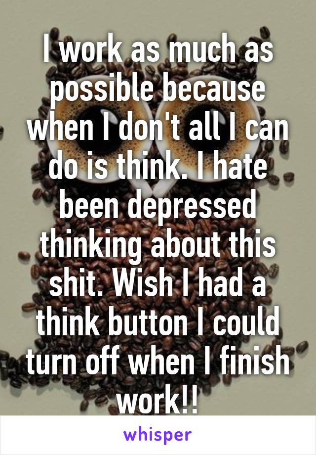 I work as much as possible because when I don't all I can do is think. I hate been depressed thinking about this shit. Wish I had a think button I could turn off when I finish work!!