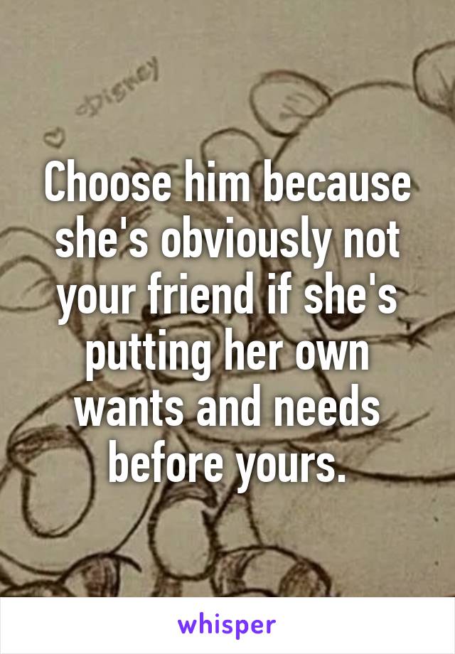 Choose him because she's obviously not your friend if she's putting her own wants and needs before yours.