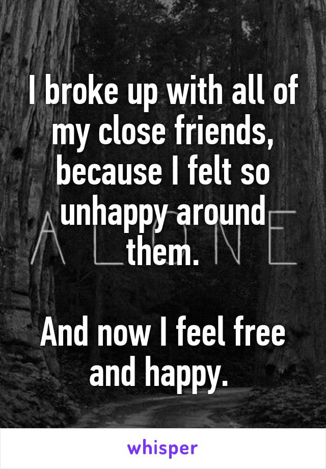 I broke up with all of my close friends, because I felt so unhappy around them.

And now I feel free and happy. 