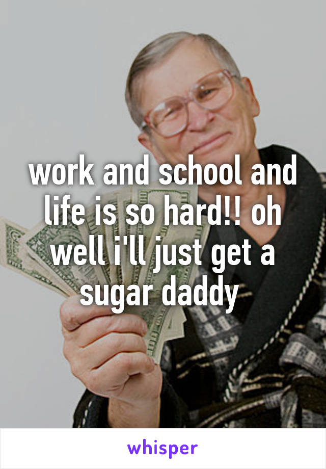 work and school and life is so hard!! oh well i'll just get a sugar daddy 