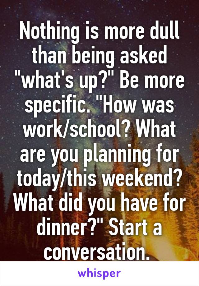 Nothing is more dull than being asked "what's up?" Be more specific. "How was work/school? What are you planning for today/this weekend? What did you have for dinner?" Start a conversation. 