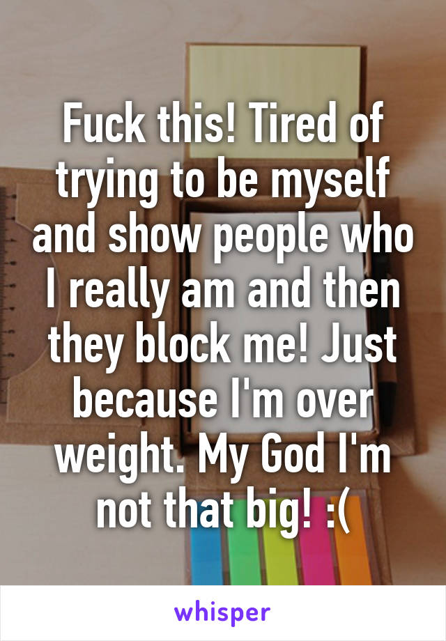 Fuck this! Tired of trying to be myself and show people who I really am and then they block me! Just because I'm over weight. My God I'm not that big! :(