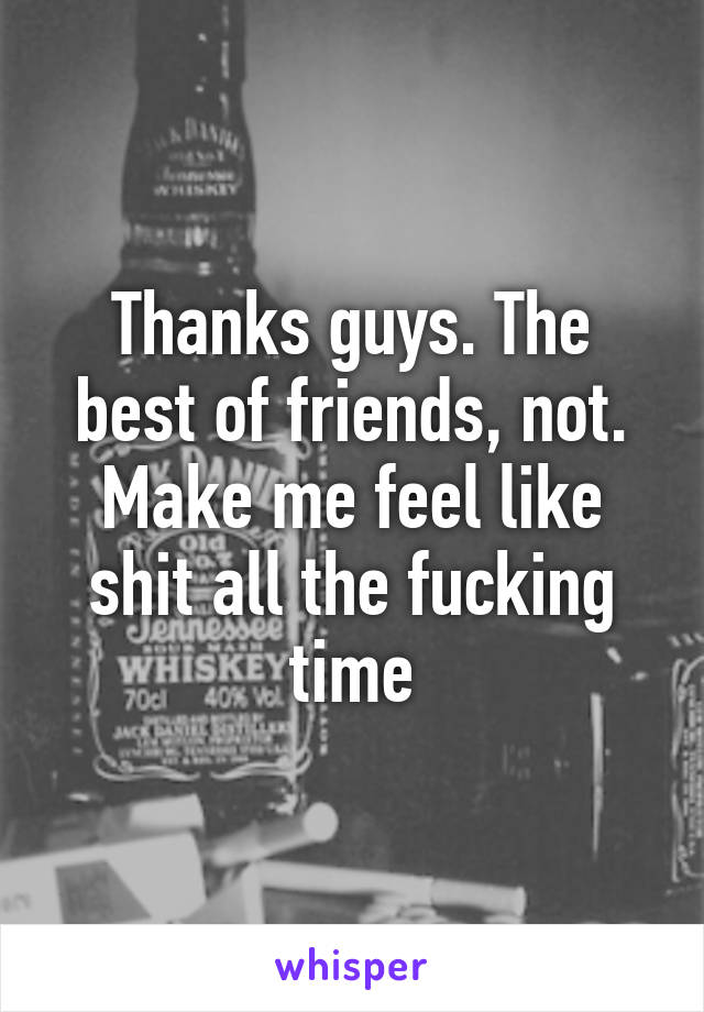 Thanks guys. The best of friends, not. Make me feel like shit all the fucking time