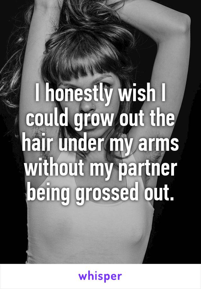 I honestly wish I could grow out the hair under my arms without my partner being grossed out.