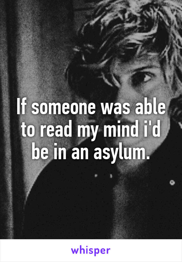 If someone was able to read my mind i'd be in an asylum.