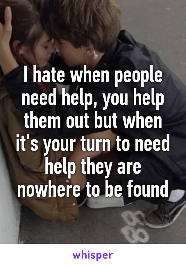 I hate when people need help, you help them out but when it's your turn to need help they are nowhere to be found