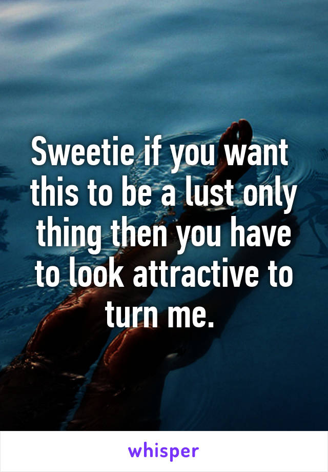 Sweetie if you want 
this to be a lust only thing then you have to look attractive to turn me. 