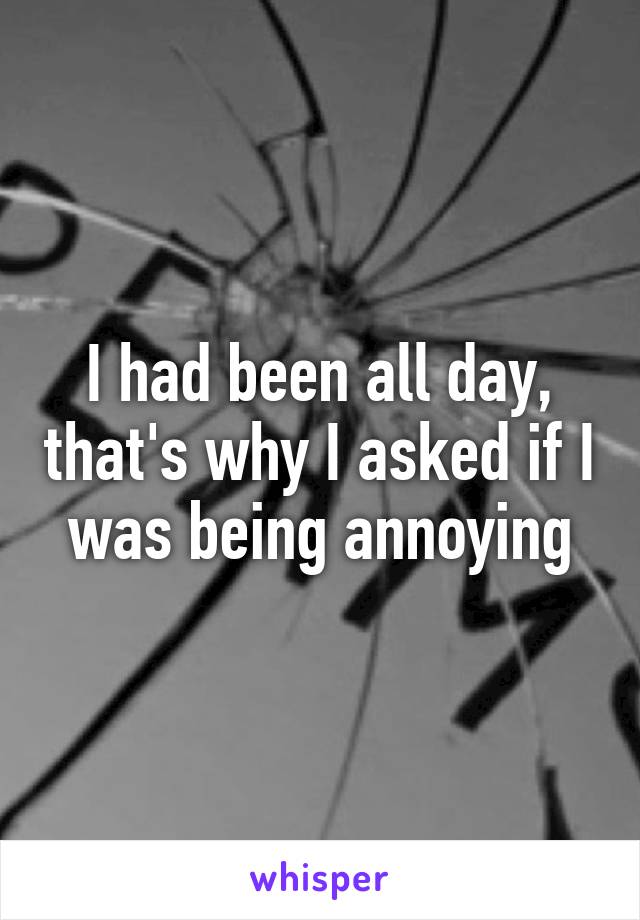 I had been all day, that's why I asked if I was being annoying