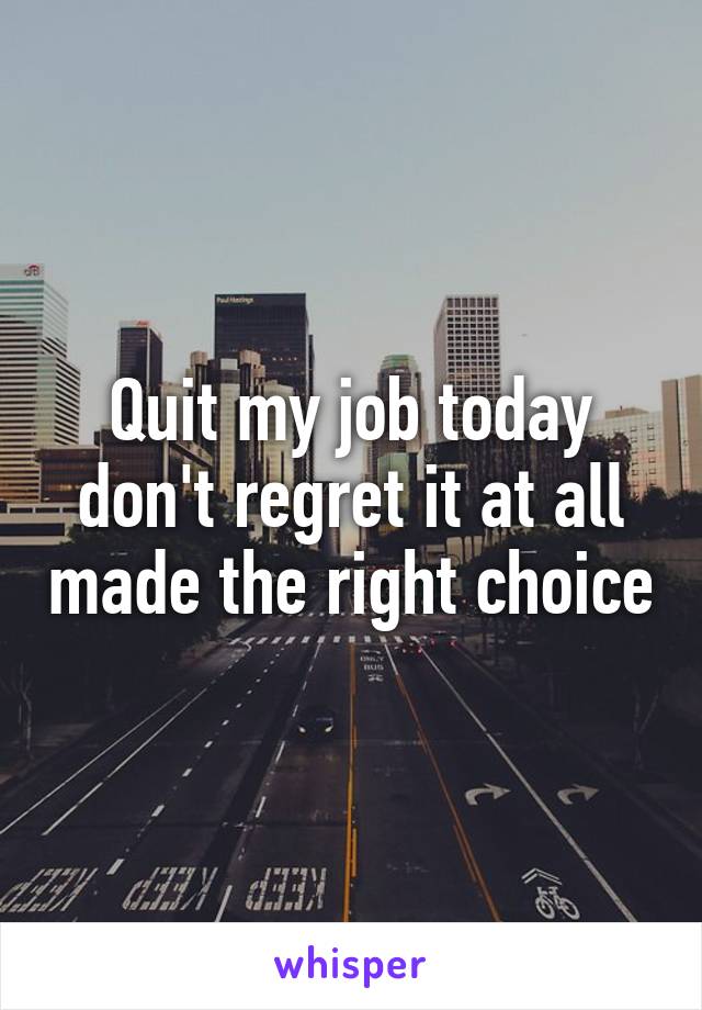 Quit my job today don't regret it at all made the right choice