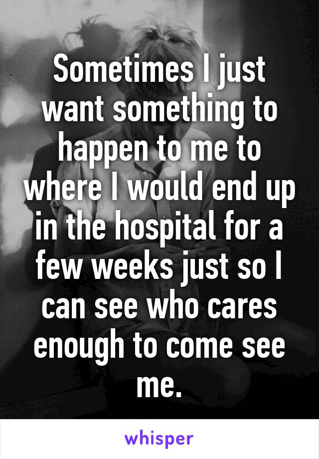 Sometimes I just want something to happen to me to where I would end up in the hospital for a few weeks just so I can see who cares enough to come see me.