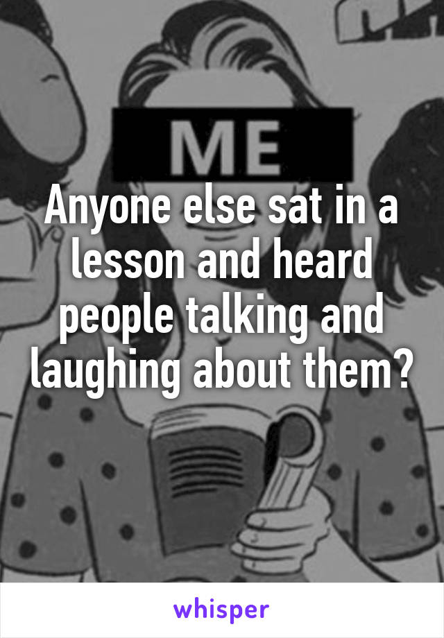 Anyone else sat in a lesson and heard people talking and laughing about them? 