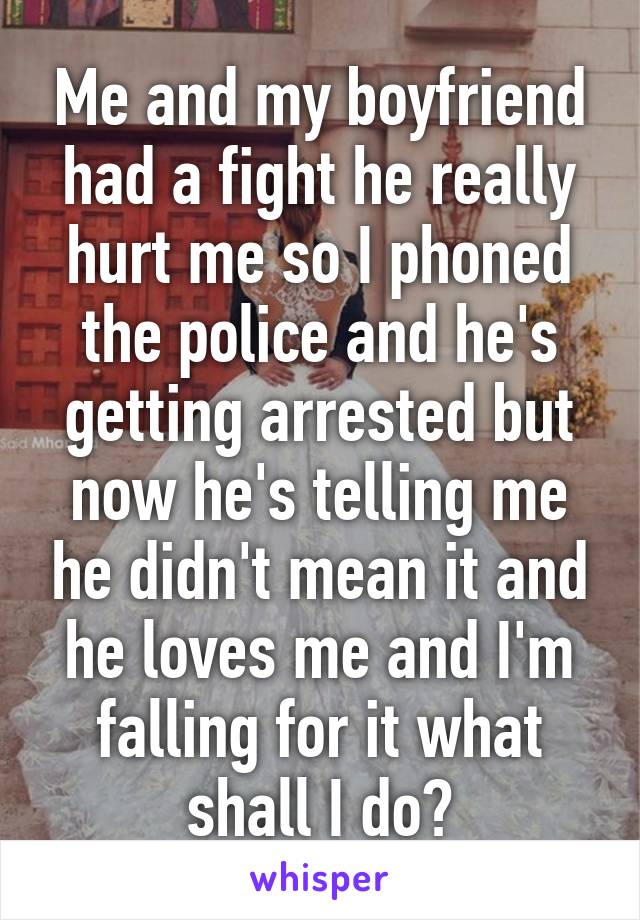 Me and my boyfriend had a fight he really hurt me so I phoned the police and he's getting arrested but now he's telling me he didn't mean it and he loves me and I'm falling for it what shall I do?