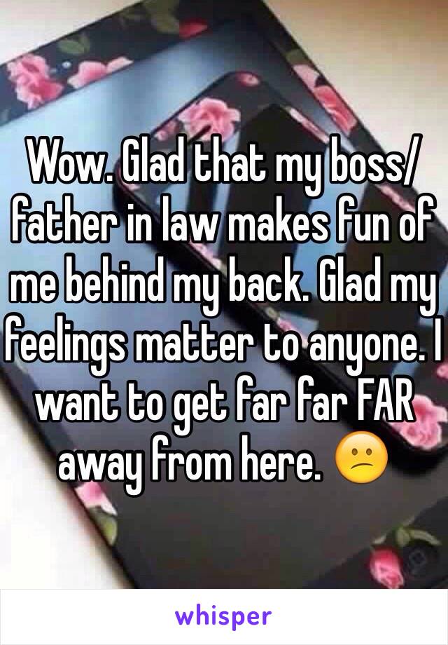 Wow. Glad that my boss/father in law makes fun of me behind my back. Glad my feelings matter to anyone. I want to get far far FAR away from here. 😕