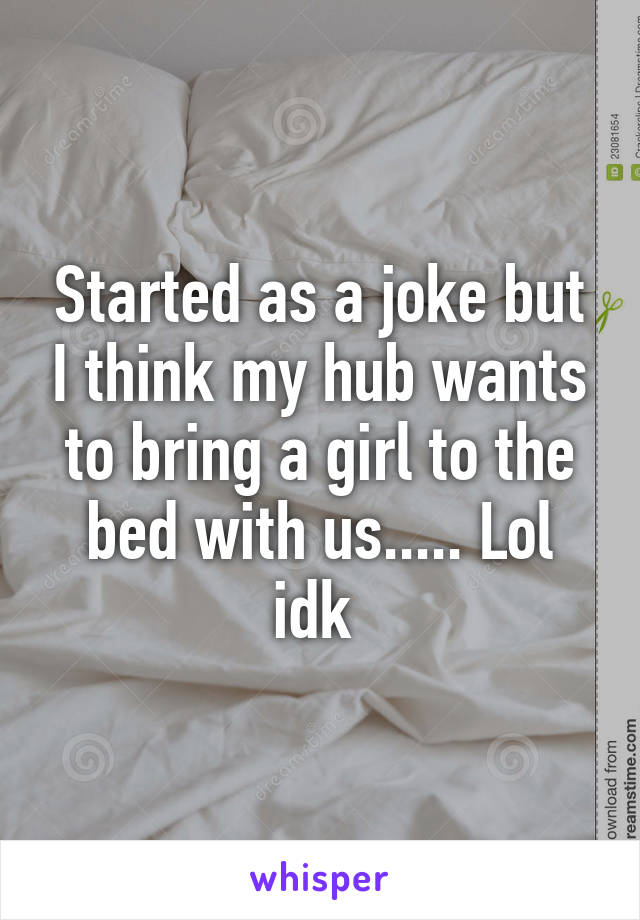 Started as a joke but I think my hub wants to bring a girl to the bed with us..... Lol idk 