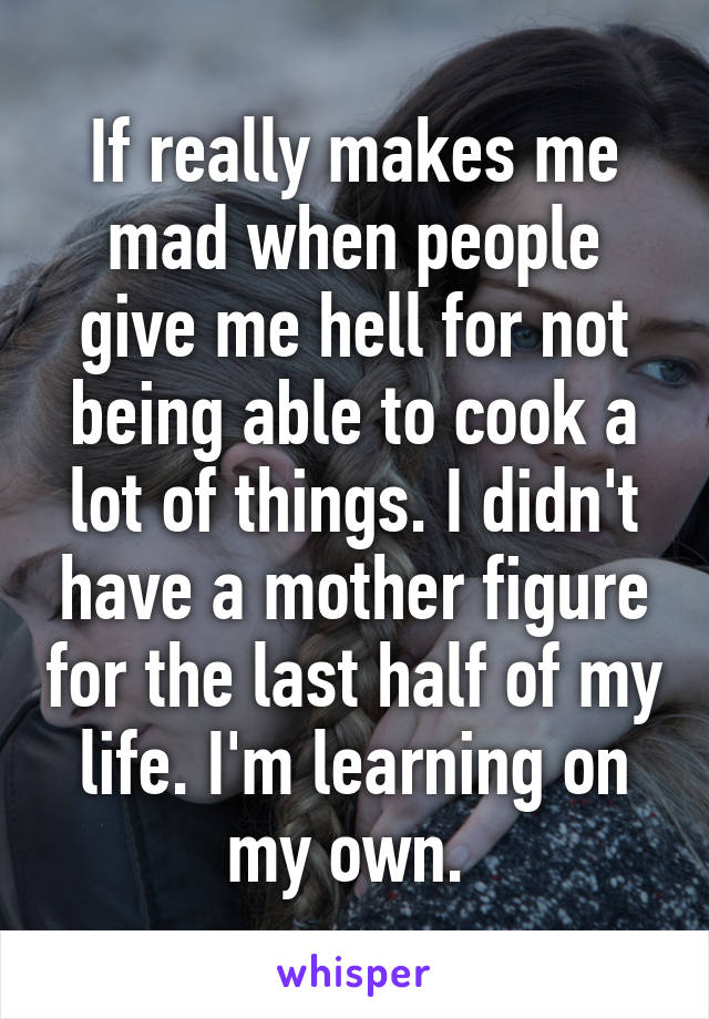 If really makes me mad when people give me hell for not being able to cook a lot of things. I didn't have a mother figure for the last half of my life. I'm learning on my own. 