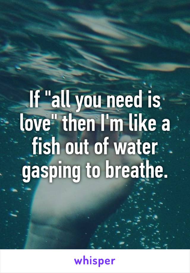 If "all you need is love" then I'm like a fish out of water gasping to breathe.