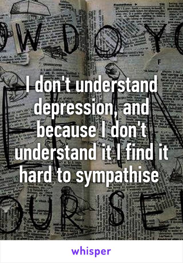 I don't understand depression, and because I don't understand it I find it hard to sympathise 