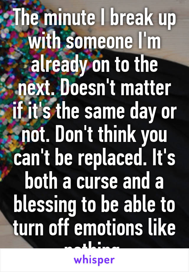 The minute I break up with someone I'm already on to the next. Doesn't matter if it's the same day or not. Don't think you can't be replaced. It's both a curse and a blessing to be able to turn off emotions like nothing.