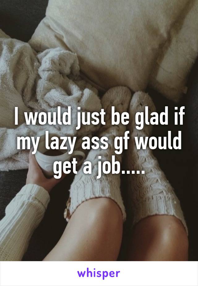 I would just be glad if my lazy ass gf would get a job.....