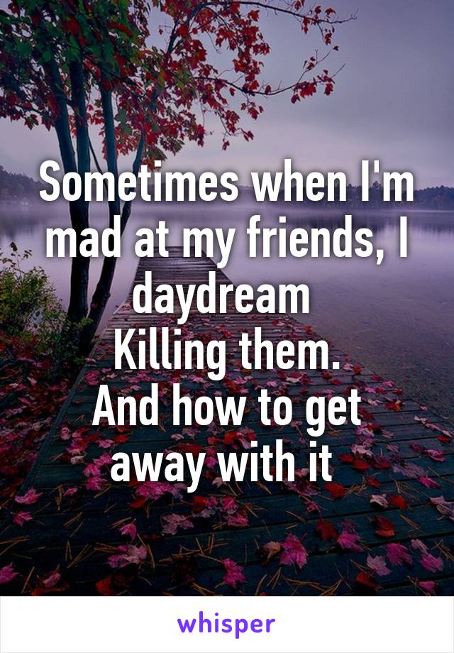 Sometimes when I'm mad at my friends, I daydream 
Killing them.
And how to get away with it 