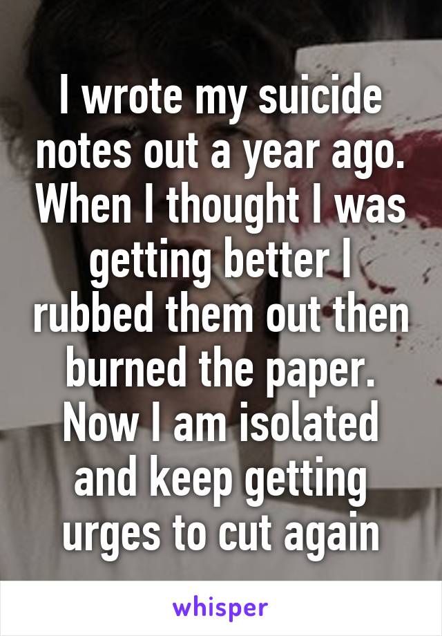 I wrote my suicide notes out a year ago. When I thought I was getting better I rubbed them out then burned the paper. Now I am isolated and keep getting urges to cut again