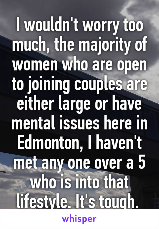 I wouldn't worry too much, the majority of women who are open to joining couples are either large or have mental issues here in Edmonton, I haven't met any one over a 5 who is into that lifestyle. It's tough. 