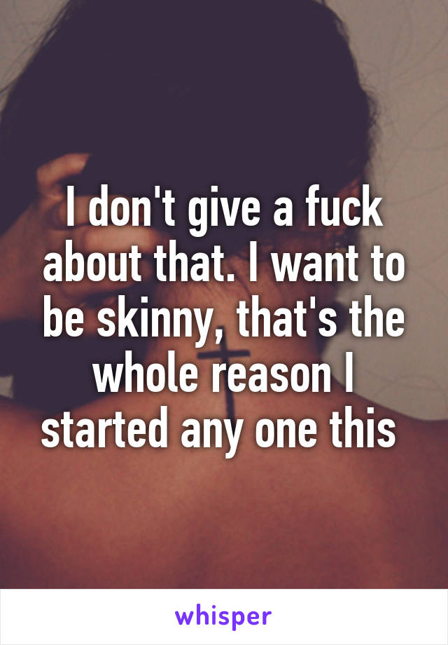 I don't give a fuck about that. I want to be skinny, that's the whole reason I started any one this 