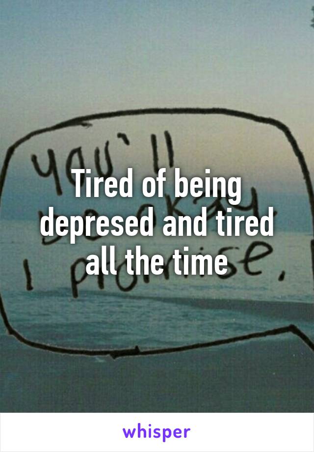 Tired of being depresed and tired all the time