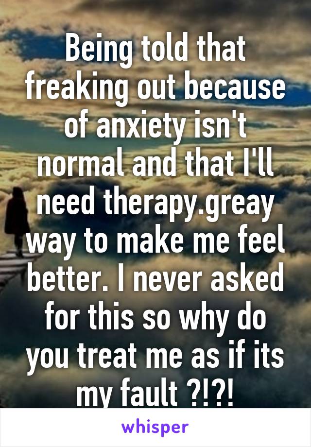 Being told that freaking out because of anxiety isn't normal and that I'll need therapy.greay way to make me feel better. I never asked for this so why do you treat me as if its my fault ?!?!