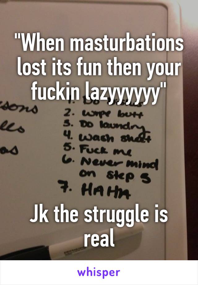 "When masturbations lost its fun then your fuckin lazyyyyyy"




Jk the struggle is real