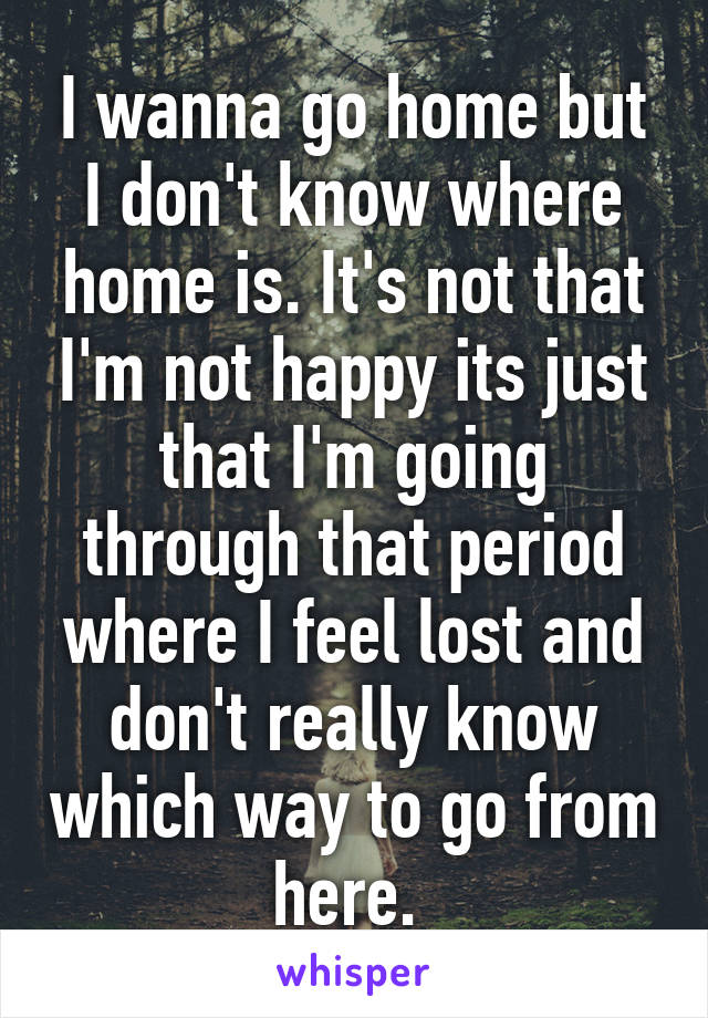 I wanna go home but I don't know where home is. It's not that I'm not happy its just that I'm going through that period where I feel lost and don't really know which way to go from here. 