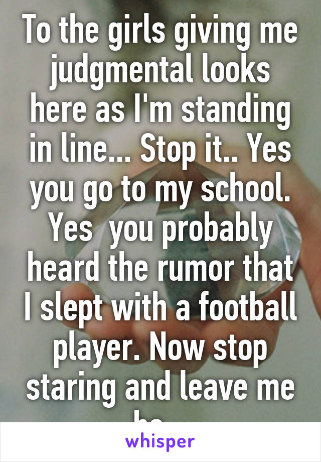 To the girls giving me judgmental looks here as I'm standing in line... Stop it.. Yes you go to my school. Yes  you probably heard the rumor that I slept with a football player. Now stop staring and leave me be.  