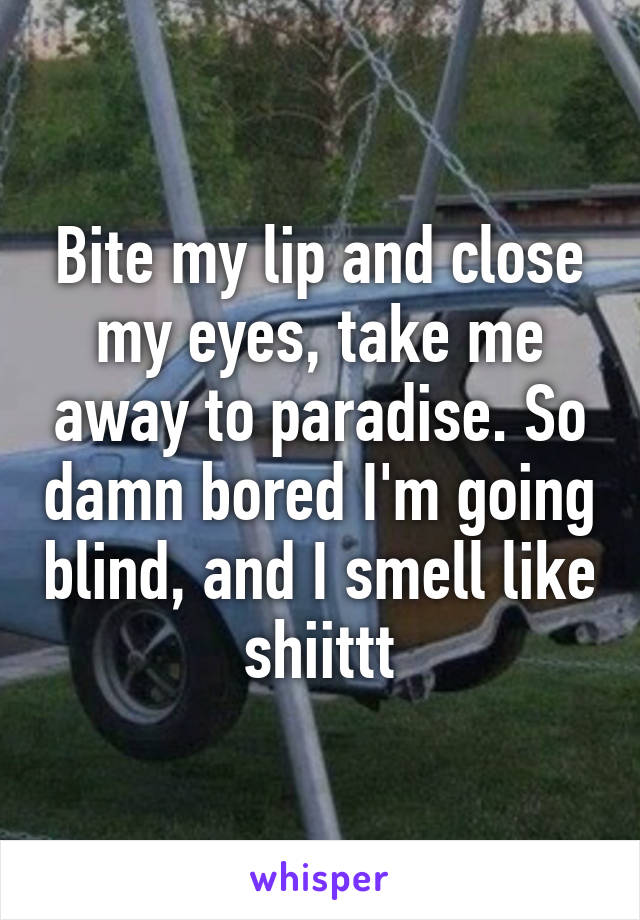 Bite my lip and close my eyes, take me away to paradise. So damn bored I'm going blind, and I smell like shiittt