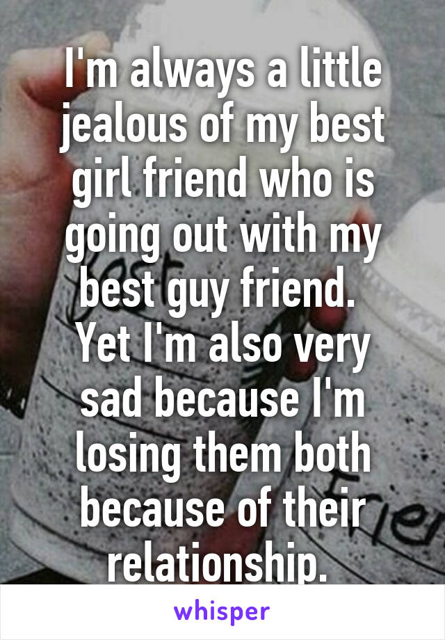 I'm always a little jealous of my best girl friend who is going out with my best guy friend. 
Yet I'm also very sad because I'm losing them both because of their relationship. 