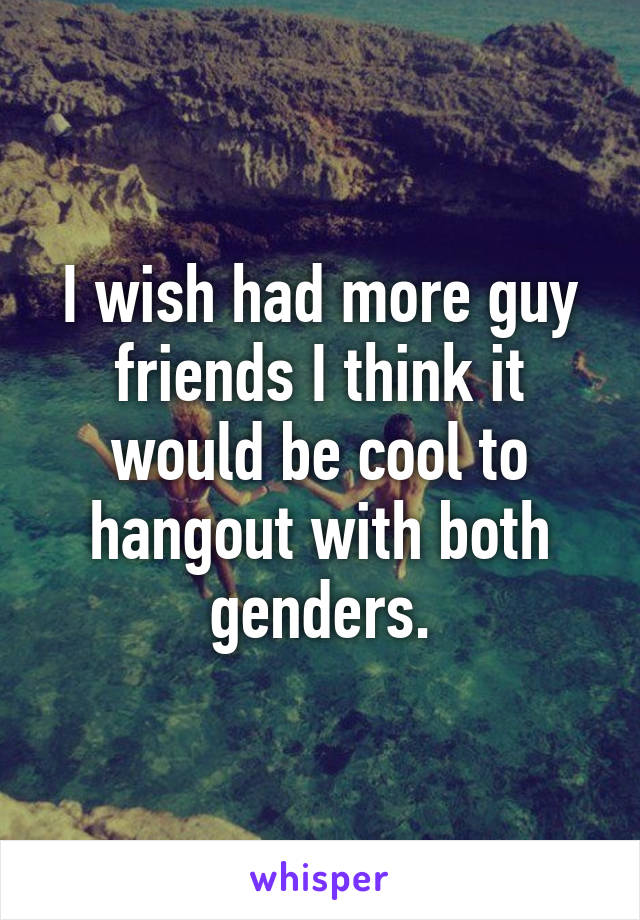 I wish had more guy friends I think it would be cool to hangout with both genders.