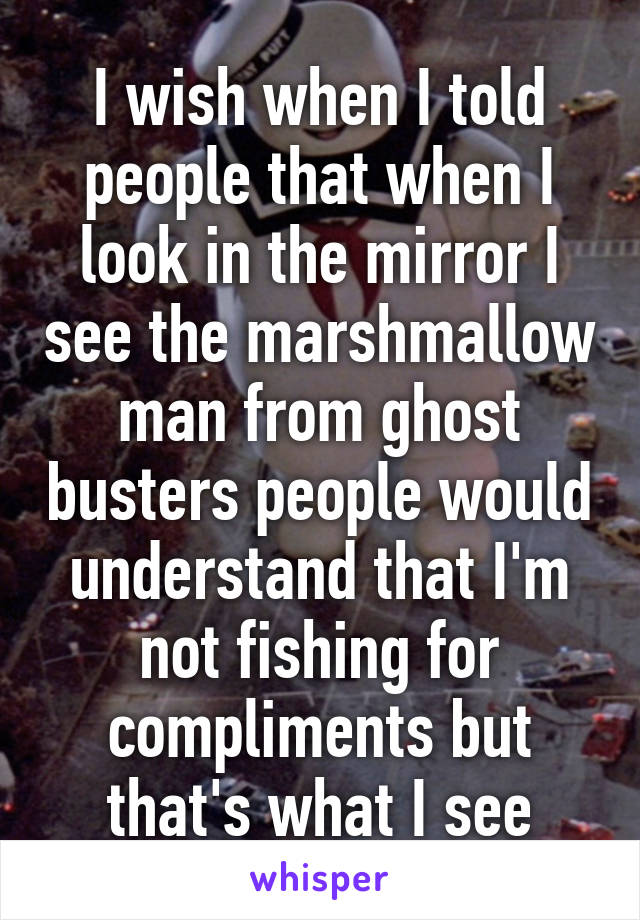 I wish when I told people that when I look in the mirror I see the marshmallow man from ghost busters people would understand that I'm not fishing for compliments but that's what I see