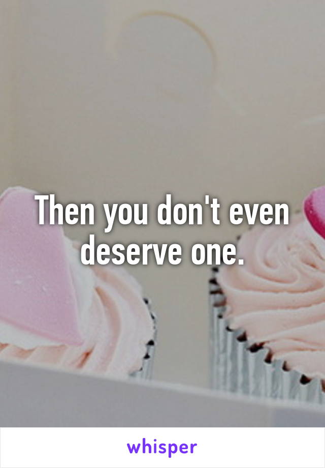 Then you don't even deserve one.