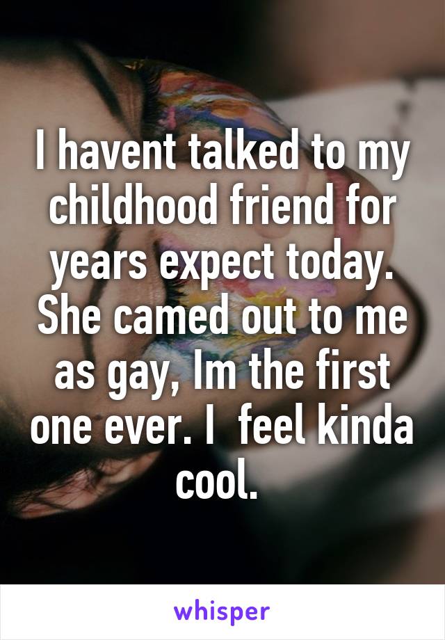 I havent talked to my childhood friend for years expect today. She camed out to me as gay, Im the first one ever. I  feel kinda cool. 