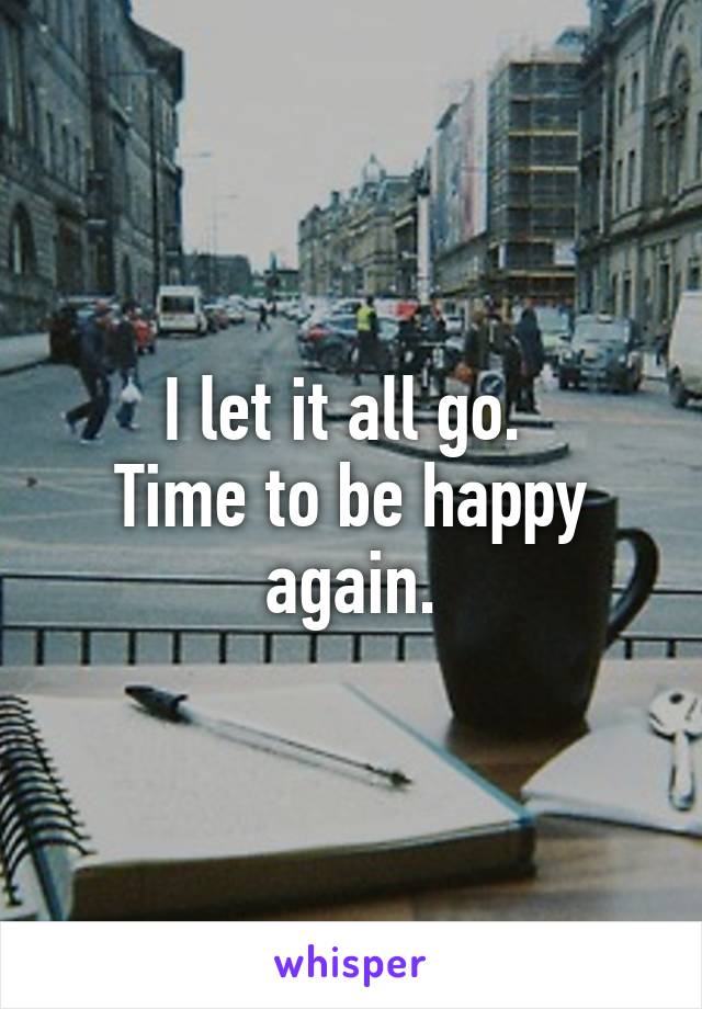 I let it all go. 
Time to be happy again.