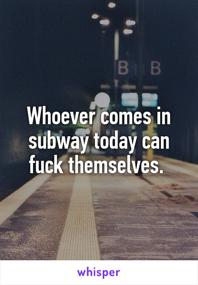 Whoever comes in subway today can fuck themselves. 