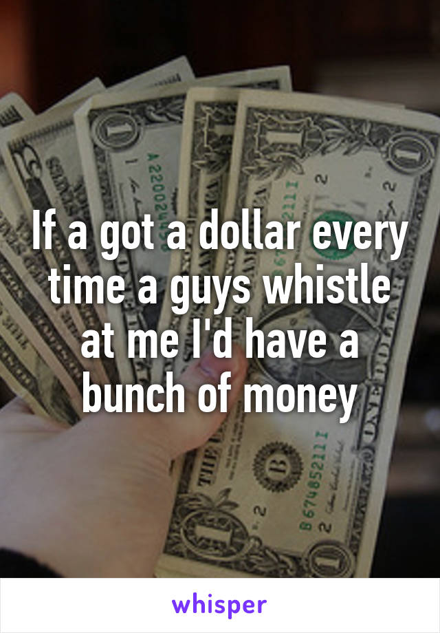 If a got a dollar every time a guys whistle at me I'd have a bunch of money