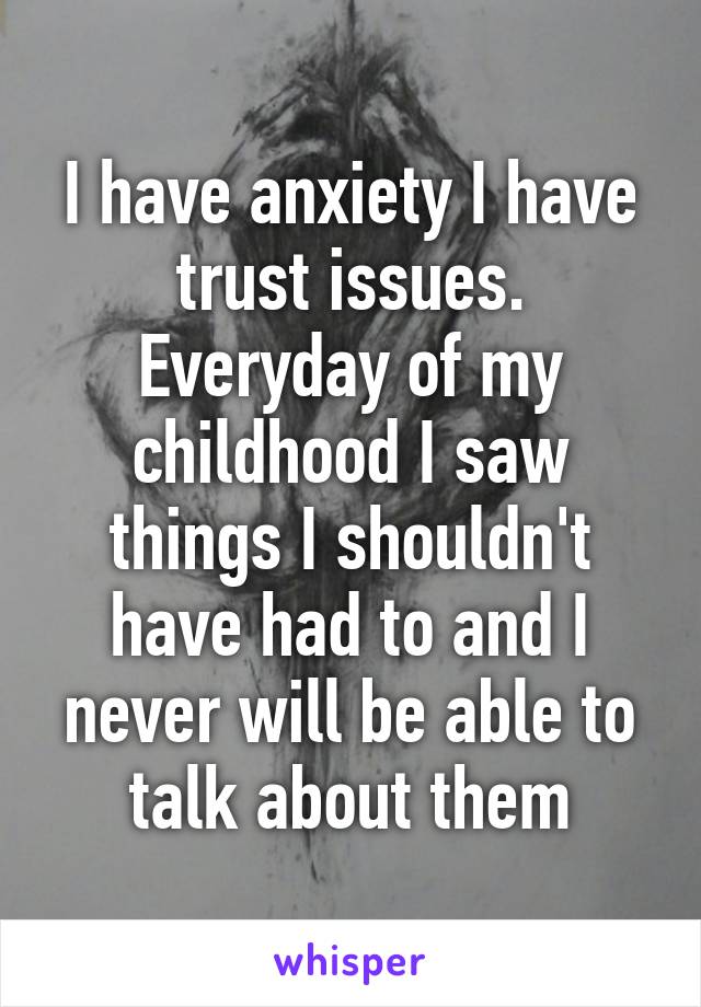 I have anxiety I have trust issues. Everyday of my childhood I saw things I shouldn't have had to and I never will be able to talk about them